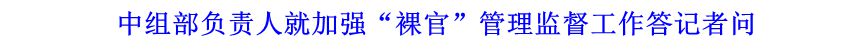 中組部負(fù)責(zé)人就加強(qiáng)“裸官”管理監(jiān)督工作答記者問(wèn)